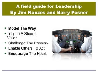 A field guide for Leadership
   By Jim Kouzes and Barry Posner


 Model The Way
 Inspire A Shared
  Vision
 Challenge The Process
 Enable Others To Act
 Encourage The Heart
 