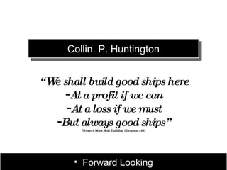Collin. P. Huntington


“ W shall build good ships here
   e
     -At a profit if we can
     -At a loss if we must
   -But always good ships”
        Newport News Ship Building Company 1891




       • Forward Looking
 