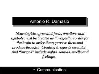 Antonio R. Damasio

   Neurologists agree that facts, emotions and
symbols must be created as “ images” in order for
    the brain to order them, process them and
 produce thought. Creating images is essential.
A “ images” include sights, sounds, smells and
  nd
                    feelings.


              • Communication
 