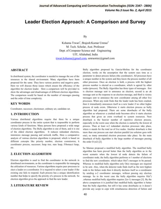 Journal of Advanced Computing and Communication Technologies (ISSN: 2347 - 2804)
Volume No.3 Issue No. 2, April 2015
40
Leader Election Approach: A Comparison and Survey
By
Kshama Tiwari1
, Brajesh Kumar Umrao2
M. Tech. Scholar, Asst. Professor
Dept. of Computer Science and Engineering
UIT, Allahabad, India
tiwari.kshama@gmail.com, umraoniec@gmail.com
ABSTRACT
In distributed system, the coordinator is needed to manage the use of the
resources in the shared environment. Many algorithms have been
proposed for the same. They have various positive and negative parts.
Here we will discuss those issues which ensure the efficiency of the
algorithm for election leader. Here a comparison will be provided to
show the advantages and disadvantages of different election algorithms.
The comparison would be based on the number of messages passing
and the order of time complexity.
KEY WORDS
Coordinator, successor, electioneer, ordinary set, candidate set.
1. INTRODUCTION
Various distributed algorithms require that there be a unique
coordinator process in the entire system that is responsible to perform
various kinds of functions. Many persons have proposed a wide range
of election algorithms. The Bully algorithm is one of them, and it is one
of the oldest election algorithms. It reduces redundant elections,
minimizes message passing and network traffic. Here a comparative
analysis of various election algorithms is proposed, which is based on
different concepts like priority number, election commission, k
coordinator process, successor, heap tree, max heap, Fibonacci heap,
etc.
2. ELECTION ALGORITHM
Election algorithm is used to find the coordinator in the network in
distributed environments, as the coordinator is responsible for managing
the utilization of resources. Various algorithms require peer processes to
elect a leader or a coordinator. It is required to select a new leader if the
existing one fails to respond. Each process has a unique identification
number that helps to specify the priority of a process in the network. So
election algorithm gives the approach to find the new leader.
3. LITERATURE REVIEW
Bully algorithm proposed by Garcia-Molina for the coordinator
election, works on the assumption that the system uses time as a
parameter to detect process failure (the coordinator). All processes have
a unique number in the system and they know the process number of all
other processes. Once an election is held, a process with the highest
process number is elected as a coordinator, which is agreed by other
nodes (process). The Bully Algorithm has three types of messages: first
is election message sent to announce an election, second is an ok
message sent as the response to an election message, and third is victory
messages sent to announce the new coordinator among all other live
processes. When any node finds that the leader node has been crashed,
then it immediately announces itself as a new leader if no other higher
process id node exists. Otherwise it starts election process as bully
algorithm had proposed. There are some drawbacks of the bully
algorithm as whenever a crashed node becomes alive it starts election
process that gives an extra overhead to system resources. Next
drawback is the heavier number of repetitive election process,
especially in the worst case when the election is started by the lowest id
process. Then at least n-2 redundant election processes take place,
where n stands for the total no of live nodes. Another drawback is that
more than one process can start election parallel (no solution goes with
one), so many unwanted election processes take place. So the main
drawback of bully algorithm is the large number of messages passing
the order O (n2) [2].
So Mamun proposed a modified bully algorithm. The modified bully
algorithm has been proved better than the bully algorithm as in the
worst scenario when the lowest id node detects the failure of
coordinator node, the bully algorithm performs n-1 number of elections
to find the new coordinator, which takes O(n2
) messages to be passed.
Whereas in modified bully algorithm only O(n) messages are required
to be sent. Also, when the detector node finds itself as the next highest
node to the failure node then it directly declares itself as a coordinator
by sending n-2 coordinator messages, without passing any election
message. So in the worst case the bully algorithm requires O(n2
)
,whereas modified bully algorithm requires 2(n-1) messages [3]. By the
above comparison it is justified that modified bully algorithm is better
than the bully algorithm, but still it has some drawbacks as it doesn’t
provide any scope to cope with simultaneous detection of failure and
 