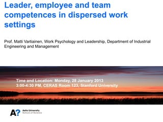 Leader, employee and team
competences in dispersed work
settings
Prof. Matti Vartiainen, Work Psychology and Leadership, Department of Industrial
Engineering and Management




      Time and Location: Monday, 28 January 2013
      3:00-4:30 PM, CERAS Room 123, Stanford University
 