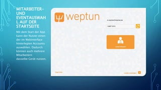 MITARBEITER-
UND
EVENTAUSWAH
L AUF DER
STARTSEITE
Mit dem Start der App
kann der Nutzer einen
der im Webinterface
hinterlegten Accounts
auswählen. Dadurch
können auch mehrere
Mitarbeitern
dasselbe Gerät nutzen.