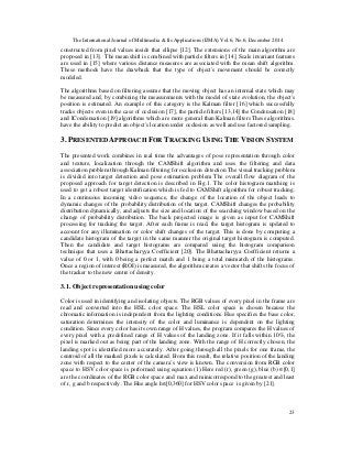 The International Journal of Multimedia & Its Applications (IJMA) Vol.6, No.6, December 2014
23
constructed from pixel values inside that ellipse [12]. The extensions of the main algorithm are
proposed in [13]. The mean shift is combined with particle filters in [14]. Scale invariant features
are used in [15] where various distance measures are associated with the mean shift algorithm.
These methods have the drawback that the type of object's movement should be correctly
modeled.
The algorithms based on filtering assume that the moving object has an internal state which may
be measured and, by combining the measurements with the model of state evolution, the object's
position is estimated. An example of this category is the Kalman filter [16] which successfully
tracks objects even in the case of occlusion [17], the particle filters [13,14] the Condensation [18]
and ICondensation [19] algorithms which are more general than Kalman filters These algorithms.
have the ability to predict an object's location under occlusion as well and use factored sampling.
3. PRESENTED APPROACH FOR TRACKING USING THE VISION SYSTEM
The presented work combines in real time the advantages of pose representation through color
and texture, localization through the CAMShift algorithm and uses the filtering and data
association problem through Kalman filtering for occlusion detection The visual tracking problem
is divided into target detection and pose estimation problem The overall flow diagram of the
proposed approach for target detection is described in Fig.1. The color histogram matching is
used to get a robust target identification which is fed to CAMShift algorithm for robust tracking.
In a continuous incoming video sequence, the change of the location of the object leads to
dynamic changes of the probability distribution of the target. CAMShift changes the probability
distribution dynamically, and adjusts the size and location of the searching window based on the
change of probability distribution. The back projected image is given as input for CAMShift
processing for tracking the target. After each frame is read, the target histogram is updated to
account for any illumination or color shift changes of the target. This is done by computing a
candidate histogram of the target in the same manner the original target histogram is computed.
Then the candidate and target histograms are compared using the histogram comparison
technique that uses a Bhattacharyya Coefficient [20]. The Bhattacharyya Coefficient returns a
value of 0 or 1, with 0 being a perfect match and 1 being a total mismatch of the histograms.
Once a region of interest (ROI) is measured, the algorithm creates a vector that shifts the focus of
the tracker to the new centre of density.
3.1. Object representation using color
Color is used in identifying and isolating objects. The RGB values of every pixel in the frame are
read and converted into the HSL color space. The HSL color space is chosen because the
chromatic information is independent from the lighting conditions. Hue specifies the base color,
saturation determines the intensity of the color and luminance is dependent on the lighting
condition. Since every color has its own range of H values, the program compares the H values of
every pixel with a predefined range of H values of the landing zone. If it falls within 10%, the
pixel is marked out as being part of the landing zone. With the range of H correctly chosen, the
landing spot is identified more accurately. After going through all the pixels for one frame, the
centroid of all the marked pixels is calculated. From this result, the relative position of the landing
zone with respect to the center of the camera’s view is known. The conversion from RGB color
space to HSV color space is performed using equation (1).Here red (r), green (g), blue (b) ∈[0,1]
are the coordinates of the RGB color space and max and minicorrespond to the greatest and least
of r, g and b respectively .The Hue angle h∈[0,360] for HSV color space is given by [21].
 