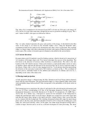 The International Journal of Multimedia & Its Applications (IJMA) Vol.6, No.6, December 2014
24
(1)
The value of h is normalized to lie between 0 and 180଴
to fit into an 8 bit gray scale image (0-
255), and h= 0 is used when max=min, though the hue has no geometric meaning for gray. The s
and v values for HSV color space are defined as follows:
(2)
The v or value channel represents the gray scale portion of the image. A threshold for the Hue
value of the image is set based on the mounted marker color. Using the threshold value,
segmentation between the desired color information and other colors is performed. The resulting
image is a binary image with white indicating the desired color region ad black assumed to be the
noisy region. The contour of desired region is obtained as described in the section below.
3.2 Contour detection
Freeman chain code [22] method is used for finding contours, which is based on 8 connectivity of
3x3 windows of Freeman chain code. Two factors determine the success of the algorithm: The
first factor is the direction of traverses either clockwise or anticlockwise. The other is the start
location of the 3X3 window traverse. Chain code scheme is a representation that consists of series
of numbers which represent the direction of the next pixel that can be used to represent shape of
the objects. Chain code is a list of codes ranging from 0 to 7 in clockwise direction representing
the direction of the next pixel connected in 3X3 windows as shown in Fig. 2. The coordinate of
the next pixel is calculated based on the addition and subtraction of columns and rows by 1,
depending on the value of the chain code.
3.3 Background projection
A back projection image is obtained using the Hue, Saturation and local binary pattern channels
along with the target histogram. The back projection image is a mono channel image whose pixel
value probability range between 0to255 that corresponds to the probability of the pixel values in
the ROI.
The histogram process categorizes the value of each pixel in the selected region and assigns each
into one of N bins, corresponding to N bins of the histogram dimension. In this case a three-
dimensional histogram is used with dimension of 32 (hue) X 16 (saturation) x 36 (LBP) bins =
18,432 bins. In a similar way, a histogram is created for the remainder of the background to
identify the predominant values not in the target. Weights are assigned for each of the target bins
such that the target values unique to the target will have a higher relative value versus hues that
are in common with the background. The resulting histogram lookup table maps the input image
plane value to the bin count, and then normalizes from 0 to 255 to ensure the resulting grey scale
image has valid pixel intensity values. In the paper, the initial target histogram lookup table is
created at target selection and is saved as a reference histogram for later processing. The latest

















=+
−
−
=+
−
−
=+
−
−
=
=
bif
gr
gif
rb
rif
bg
if
h
max,240
minmax
*60
,max,120
minmax
*60
,max,360
minmax
*60
min,max,0
οο
οο
οο





−=
−
=
=
otherwise
if
s
,
max
min
1
max
minmax
,0max,0
 