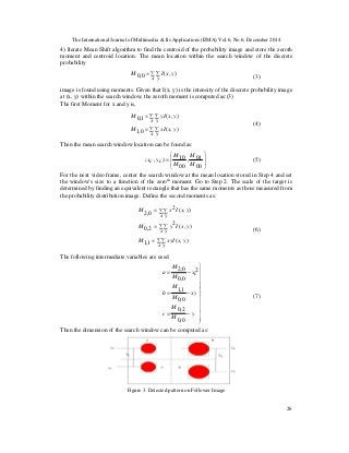 The International Journal of Multimedia & Its Applications (IJMA) Vol.6, No.6, December 2014
26
4) Iterate Mean Shift algorithm to find the centroid of the probability image and store the zeroth
moment and centroid location. The mean location within the search window of the discrete
probability
(3)
image is found using moments. Given that I(x, y) is the intensity of the discrete probability image
at (x, y) within the search window, the zeroth moment is computed as:(3)
The first Moment for x and y is,
(4)
Then the mean search window location can be found as:
(5)
For the next video frame, center the search window at the mean location stored in Step 4 and set
the window’s size to a function of the zeroth
moment. Go to Step 2. The scale of the target is
determined by finding an equivalent rectangle that has the same moments as those measured from
the probability distribution image. Define the second moments as:
(6)
The following intermediate variables are used
(7)
Then the dimension of the search window can be computed as:
Figure 3. Detected pattern on Follower Image
∑ ∑=
x y
yxIM ),(0,0
∑ ∑=
∑ ∑=
x y
yxxIM
x y
yxyIM
),(0,1
),(1,0








=
00
01,
00
10),(
M
M
M
M
cycx
∑ ∑=
∑ ∑=
∑ ∑=
x y
yxxyIM
x y
yxIyM
x y
yxIxM
),(1,1
),(2
2,0
),(2
0,2













−=
−=
−=
y
M
M
c
xy
M
M
b
cx
M
M
a
0,0
2,0
0,0
1,1
2
0,0
0,2
 