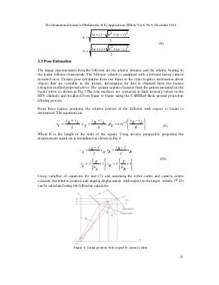 The International Journal of Multimedia & Its Applications (IJMA) Vol.6, No.6, December 2014
27
(8)
3.5 Pose Estimation
The image measurements from the follower are the relative distance and the relative bearing in
the leader follower framework. The follower vehicle is equipped with a forward facing camera
mounted on it. Camera pose calculation from one frame to the other requires information about
objects that are viewable in the frames. Information for this is obtained from the feature
extraction method proposed above. The camera captures features from the pattern mounted on the
leader robot, as shown in Fig.3.The four markers, are converted to high intensity values in the
HSV channels and localized from frame to frame using the CAMShift-Back ground projection
filtering process.
From these feature positions, the relative posture of the follower with respect to leader is
determined. The equations are
(9)
Where E is the length of the sides of the square. Using inverse perspective projection the
measurement equations is formulated as shown in Fig. 4.
(10)
Using variables of equations (6) and (7), and assuming the robot centre and camera centre
coincide, the relative position and angular displacement with respect to the target vehicle (ϕ ,D)
can be calculated using the following equations.
Figure 4. Target position with respect to camera centre







 −
−=
+
=
+
=
E
L
x
R
x
T
LzRz
TzLxRx
Tx 1cos,
2
,
2
ϕ
















+=+=
−
=
−
=
1,1
,
Rh
E
fRz
Lh
E
fLz
Bx
f
fRz
RxAx
f
fLz
Lx
2
2)(2)(
2
2)(2)(
cabca
w
cabca
h
−+++
=
−+−+
=
 