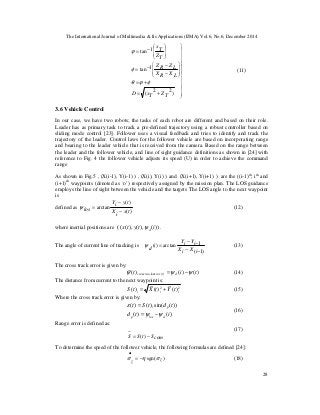 The International Journal of Multimedia & Its Applications (IJMA) Vol.6, No.6, December 2014
28





























+=
+=
−
−−=
−=
)22(
1tan
1tan
TZTxD
LXRX
LZRZ
TZ
Tx
φϕθ
φ
ϕ
(11)
3.6 Vehicle Control
In our case, we have two robots; the tasks of each robot are different and based on their role.
Leader has as primary task to track a pre-defined trajectory using a robust controller based on
sliding mode control [23]. Follower uses a visual feedback and tries to identify and track the
trajectory of the leader. Control laws for the follower vehicle are based on incorporating range
and bearing to the leader vehicle that is received from the camera. Based on the range between
the leader and the follower vehicle, and line of sight guidance definitions as shown in [24] with
reference to Fig. 4 the follower vehicle adjusts its speed (U) in order to achieve the command
range
As shown in Fig.5 , (X(i-1), Y(i-1) ) , (X(i), Y(i) ) and (X(i+1), Y(i+1) ) are the ((i-1)th
, ith
and
(i+1)th
waypoints (denoted as ‘o’) respectively assigned by the mission plan. The LOS guidance
employs the line of sight between the vehicle and the targets The LOS angle to the next waypoint
is
defined as
)(
)(
arctan
txiX
tyiY
los −
−
=ψ (12)
where inertial positions are ( ))(),(),(( itytx dψ .
The angle of current line of tracking is
)1(
1arctan)(
−−
−−
=
iXiX
iYiY
idψ (13)
The cross track error is given by:
)()()(~
)(ker tit dirorcrosstrac ψψψ −= (14)
The distance from current to the next waypoint is:
22
)(
~
)(
~
)( iii tYtXtS += (15)
Where the cross track error is given by:
)()(
))(sin()()(
itd
tdtSt
dlosp
pi
ψψ
ε
−=
=
(16)
Range error is defined as:
(17)
To determine the speed of the follower vehicle, the following formulas are defined [24]:
)sgn( zz
σησ −=
•
(18)
comStSS −= )(
~
 