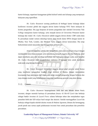 OOrriiggiinnaall PPaaggee NNuummbbeerr::
LLeeaaddeerrsshhiipp PPaappeerrss ooff MMaannaaggeemmeenntt SScciieennccee,, IIssllaammiicc UUnniivveerrssiittyy ‘‘4455’’
©© 22001155 DDiiggiittiizzeedd bbyy UUNNIISSMMAA ““4455”” DDiiggiittaall LLiibbrraarryy
10
kantor keluarga, organisasi keanggotaan global ekslusif untuk satu keluarga yang mempunyai
kekayaan yang signnifikan.
Ms. Cadice Beaumont seorang pembicara di berbagai kantor keluarga dalam
konferensi investasi global dan anggota dewan kantor keluarga NYU Stern melayani di
komite pengarahan. Dia juga berperan di komite pengarahan dari sekolah Universitas Yale
College manajemen kantor keluarga, serta menjadi dewan di Universitas Princeton kantor
keluarga dan wakaf. Ms. Cadice Beaumont adalah anggota dewan direksi 12BF usaha dana
II, perusahaan modal ventura teknologi karena dana bersih diatur DFSA dengan kantor di
Dhubai, New York, London, dan Moskow. Serta anggota dewan kemewahan. Dia tetap
berkomitmen untuk masyarakat dan menggerakan philantropic.
Amal mendapatkan pahala dan mengilhami anak-anak undderprevileged dengan
mendapatkan akses keacara-acara, serta mendukung menjadi anggota atlet dan berharap, amal
dapat membantu para atlet membuat perbedaan dari bidangnya dengan usaha amal tersebut
Ms. Cadice Beaumont telah menghabiskan waktunya di lapangan tenis untuk membantu
anak-anak yang kurang beruntung.
Ms. Cadice Beaumont merupakan anggota dewan amal perawat untuk Kenya
yang membantu menguatkan kondisi sosial ekonomi di Kenya, dengan menciptakan
kesempatan bagi perempuan dari segala usia untuk menjadi pengusaha, dengan berkerja dan
maju dengan modal yang berkelanjutan yang akan mendukung generasi yang akan datang.
3.1.2. Careers
Ms. Cadice Beaumont berpengalaman lebih dari satu dekade dalam bisnis
investasi, dengan memulai karirnya di perusahaan finance di Merrill Lynch dan berkerja
sebagai bankir investasi di Lazard Freres selama beberapa tahun dan menjalankan tugas
penasihat lebih dari $20 milyar hasil merger dan akuisisi. Setelah meninggalkan Lazard dia
berkerja sebagai kepala sekolah ekuitas swasta di ibukota Agronout, dimana dia bertanggung
jawab penuh atas semua aspek pelaksanaan investasi baru untuk perusahaan dan portofolio
perusahaan.
 