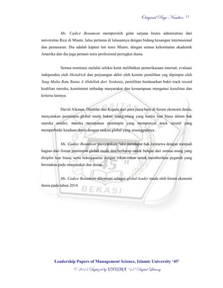 OOrriiggiinnaall PPaaggee NNuummbbeerr::
LLeeaaddeerrsshhiipp PPaappeerrss ooff MMaannaaggeemmeenntt SScciieennccee,, IIssllaammiicc UUnniivveerrssiittyy ‘‘4455’’
©© 22001155 DDiiggiittiizzeedd bbyy UUNNIISSMMAA ““4455”” DDiiggiittaall LLiibbrraarryy
11
Ms. Cadice Beaumont memperoleh gelar sarjana bisnis administrasi dari
universitas Rice di Miami, lulus pertama di lulusannya dengan bidang keuangan internasional
dan pemasaran. Dia adalah kapten tim tenis Miami, dengan semua kehormatan akademik
Amerika dan dia juga pemain tenis profesional peringkat dunia.
Semua nominasi melalui seleksi ketat melibatkan pemerikasaan internal, evaluasi
independen oleh Heindrick dan perjuangan akhir oleh komite pemilihan yag dipimpin oleh
Yang Mulia Ratu Rania A Abdullah dari Yordania, pemilihan berdasarkan bukti track record
keahlian mereka, komitment terhadap masyarakat dan kemampuan mengatasi kesulitan dan
kriteria lainnya.
David Aikman, Direktur dan Kepala dari para juara baru di forum ekonomi dunia,
menyatakan pemimpin global muda bukan orang-orang yang hanya luar biasa dalam hak
mereka sendiri, mereka merupakan pemimpin yang mempunyai track record yang
memperbaiki keadaan dunia dengan makna global yang sesungguhnya..
Ms. Cadice Beaumont menyatakan “aku mendapat hak istimewa dengan menjadi
bagian dari forum pemimpin global muda dan berharap untuk belajar dari semua orang yang
disiplin luar biasa, serta bekerjasama dengan rekan-rekan untuk memberikan pegaruh yang
bermakna pada masyarakat dan dunia.
Ms. Cadice Beaumont dihormati sebagai global leader muda oleh forum ekonomi
dunia pada tahun 2014.
 