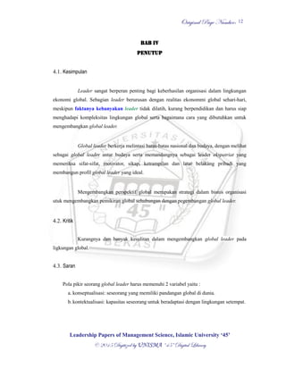 OOrriiggiinnaall PPaaggee NNuummbbeerr::
LLeeaaddeerrsshhiipp PPaappeerrss ooff MMaannaaggeemmeenntt SScciieennccee,, IIssllaammiicc UUnniivveerrssiittyy ‘‘4455’’
©© 22001155 DDiiggiittiizzeedd bbyy UUNNIISSMMAA ““4455”” DDiiggiittaall LLiibbrraarryy
12
BAB IV
PENUTUP
4.1. Kesimpulan
Leader sangat berperan penting bagi keberhasilan organisasi dalam lingkungan
ekonomi global. Sebagian leader berurusan dengan realitas ekonommi global sehari-hari,
meskipun faktanya kebanyakan leader tidak dilatih, kurang berpendidikan dan harus siap
menghadapi kompleksitas lingkungan global serta bagaimana cara yang dibutuhkan untuk
mengembangkan global leader.
Global leader berkerja melintasi batas-batas nasional dan budaya, dengan melihat
sebagai global leader antar budaya serta memandangnya sebagai leader ekspatriat yang
memeriksa sifat-sifat, motivator, sikap, ketrampilan dan latar belakang pribadi yang
membangun profil global leader yang ideal.
Mengembangkan perspektif global merupakan strategi dalam bisnis organisasi
utuk mengembangkan pemikiran global sehubungan dengan pegembangan global leader.
4.2. Kritik
Kurangnya dan banyak kesulitan dalam mengembangkan global leader pada
ligkungan global.
4.3. Saran
Pola pikir seorang global leader harus memenuhi 2 variabel yaitu :
a. konseptualisasi: seseorang yang memiliki pandangan global di dunia.
b. kontektualisasi: kapasitas seseorang untuk beradaptasi dengan lingkungan setempat.
 