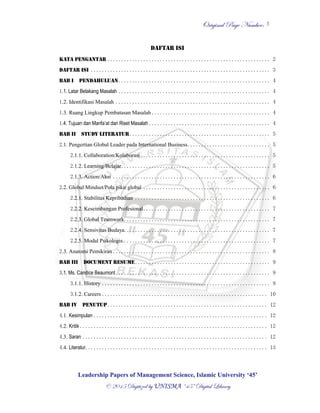 OOrriiggiinnaall PPaaggee NNuummbbeerr::
LLeeaaddeerrsshhiipp PPaappeerrss ooff MMaannaaggeemmeenntt SScciieennccee,, IIssllaammiicc UUnniivveerrssiittyy ‘‘4455’’
©© 22001155 DDiiggiittiizzeedd bbyy UUNNIISSMMAA ““4455”” DDiiggiittaall LLiibbrraarryy
3
DAFTAR ISI
KATA PENGANTAR ........................................................... 2
DAFTAR ISI ................................................................. 3
BAB I PENDAHULUAN....................................................... 4
1.1. Latar Belakang Masalah ....................................................... 4
1.2. Identifikasi Masalah ........................................................ 4
1.3. Ruang Lingkup Pembatasan Masalah ........................................... 4
1.4. Tujuan dan Manfa’at dari Riset Masalah ............................................ 4
BAB II STUDY LITERATUR................................................... 5
2.1. Pengertian Global Leader pada International Business.............................. 5
2.1.1. Collaboration/Kolaborasi ............................................... 5
2.1.2. Learning/Belajar...................................................... 5
2.1.3. Action/Aksi ......................................................... 6
2.2. Global Mindset/Pola pikir global .............................................. 6
2.2.1. Stabilitas Kepribadian ................................................. 6
2.2.2. Keseimbangan Profesional.............................................. 7
2.2.3. Global Teamwork. .................................................... 7
2.2.4. Sensivitas Budaya. .................................................... 7
2.2.5. Modal Psikologis...................................................... 7
2.3. Anatomi Pemikiran ......................................................... 8
BAB III DOCUMENT RESUME................................................. 9
3.1. Ms. Candice Beaumont........................................................ 9
3.1.1. History ............................................................. 9
3.1.2. Careers ............................................................ 10
BAB IV PENUTUP.......................................................... 12
4.1. Kesimpulan ............................................................... 12
4.2. Kritik .................................................................... 12
4.3. Saran ................................................................... 12
4.4. Literatur.................................................................. 13
 