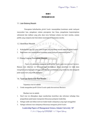 OOrriiggiinnaall PPaaggee NNuummbbeerr::
LLeeaaddeerrsshhiipp PPaappeerrss ooff MMaannaaggeemmeenntt SScciieennccee,, IIssllaammiicc UUnniivveerrssiittyy ‘‘4455’’
©© 22001155 DDiiggiittiizzeedd bbyy UUNNIISSMMAA ““4455”” DDiiggiittaall LLiibbrraarryy
4
BAB I
PENDAHULUAN
1.1. Latar Belakang Masalah
Pencapaian keberhasilan global leader menunjukkan komitmen untuk melayani
masyarakat luas, pengakuan catatan pencapaian luar biasa, pengalaman kepemimpinan
substansial dan indikasi yang jelas akan terus berlanjut selama sisa karir mereka, catatan
publik yang sempurna dan baik dalam memimpin di komunitas mereka.
1.2. Identifikasi Masalah
1. Keberhasilan apa saja yang telah dicapai yang membuat mereka menjadi global leader?
2. Bagaimana cara menunjukkan komitmen untuk melayani masyarakat global ?
1.3. Ruang Lingkup Pembatasan Masalah
Papers ini membahas mengenai profil global leader pada international business.
Batasan riset observasi ini bertujuan agar pembahasan dalam penelitian ini tidak akan
mengalami penyimpangan sehingga terhindar dari pembahasan yang terlalu luas dan mengarah
pada tujuan riset yang telah ditetapkan.
1.4. Tujuan dan Manfa’at dari Riset Masalah
Tujuannya riset ini adalah:
1. Untuk mengetahui profil Global Leader pada International Business.
Manfaat riset ini adalah:
1. Hasil riset ini diharapkan dapat memberikan kontribusi dan informasi terhadap ilmu
pengetahuan pada kajian manajemen khususnya pelajaran leadership.
2. Sebagai salah satu bahan motivasi leader-leader selanjutnya yang ingin mengglobal.
3. Sebagai referensi riset selanjutnya khususnya mengenai global leader.
 