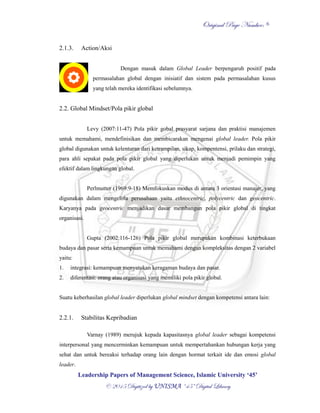OOrriiggiinnaall PPaaggee NNuummbbeerr::
LLeeaaddeerrsshhiipp PPaappeerrss ooff MMaannaaggeemmeenntt SScciieennccee,, IIssllaammiicc UUnniivveerrssiittyy ‘‘4455’’
©© 22001155 DDiiggiittiizzeedd bbyy UUNNIISSMMAA ““4455”” DDiiggiittaall LLiibbrraarryy
6
2.1.3. Action/Aksi
Dengan masuk dalam Global Leader berpengaruh positif pada
permasalahan global dengan inisiatif dan sistem pada permasalahan kusus
yang telah mereka identifikasi sebelumnya.
2.2. Global Mindset/Pola pikir global
Levy (2007:11-47) Pola pikir gobal prasyarat sarjana dan praktisi manajemen
untuk memahami, mendefinisikan dan membicarakan mengenai global leader. Pola pikir
global digunakan untuk kelenturan dari ketrampilan, sikap, kompentensi, prilaku dan strategi,
para ahli sepakat pada pola pikir global yang diperlukan untuk menjadi pemimpin yang
efektif dalam lingkungan global.
Perlmutter (1969:9-18) Memfokuskan modus di antara 3 orientasi manajer, yang
digunakan dalam mengelola perusahaan yaitu ethnocentric, polycentric dan geocentric.
Karyanya pada geocentric menjadikan dasar membangun pola pikir global di tingkat
organisasi.
Gupta (2002:116-126) Pola pikir global merupakan kombinasi keterbukaan
budaya dan pasar serta kemampuan untuk memahami dengan kompleksitas dengan 2 variabel
yaitu:
1. integrasi: kemampuan menyatukan keragaman budaya dan pasar.
2. diferentasi: orang atau organisasi yang memiliki pola pikir global.
Suatu keberhasilan global leader diperlukan global mindset dengan kompetensi antara lain:
2.2.1. Stabilitas Kepribadian
Varnay (1989) merujuk kepada kapasitasnya global leader sebagai kompetensi
interpersonal yang mencerminkan kemampuan untuk mempertahankan hubungan kerja yang
sehat dan untuk bereaksi terhadap orang lain dengan hormat terkait ide dan emosi global
leader.
 