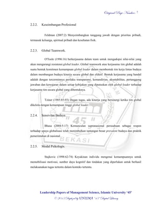 OOrriiggiinnaall PPaaggee NNuummbbeerr::
LLeeaaddeerrsshhiipp PPaappeerrss ooff MMaannaaggeemmeenntt SScciieennccee,, IIssllaammiicc UUnniivveerrssiittyy ‘‘4455’’
©© 22001155 DDiiggiittiizzeedd bbyy UUNNIISSMMAA ““4455”” DDiiggiittaall LLiibbrraarryy
7
2.2.2. Keseimbangan Profesional
Feldman (2007:2) Menyeimbangkan tanggung jawab dengan prioritas pribadi,
termasuk keluarga, spiritual pribadi dan kesehatan fisik.
2.2.3. Global Teamwork.
O'Toole (1996:16) berkerjasama dalam team untuk mengadopsi nilai-nilai yang
akan mengurangi resistensi global leader. Global teamwork atau kerjasama tim global adalah
suatu bentuk komitmen kemampuan global leader dalam membentuk tim kerja lintas budaya
dalam membangun budaya kinerja secara global dan efektif. Bentuk kerjasama yang handal
adalah dengan tercerminnya perilaku transparansi, kemandirian, akuntabilitas, pertanggung
jawaban dan kewajaran dalam setiap kebijakan yang diputuskan oleh global leader terhadap
kerjasama tim secara global yang dibentuknya.
Tziner (1985:85-93) Degan tugas, ada kinerja yang bersinergi ketika tim global
dikelola dengan kemampuan tinggi global leader.
2.2.4. Sensivitas Budaya.
Bhasa (2004:5-17) Kemunculan supranasional perusahaan sebagai respon
terhadap upaya globalisasi telah menimbulkan tantangan besar prevalent budaya dan praktik
pemerintahan di nasional.
2.2.5. Modal Psikologis.
Stajkovic (1998:62-74) Keyakinan individu mengenai kemampuannya untuk
memobilisasi motivasi, sumber daya kognitif dan tindakan yang diperlukan untuk berhasil
melaksanakan tugas tertentu dalam konteks tertentu.
 