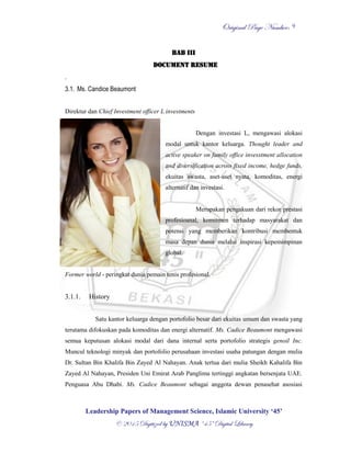 OOrriiggiinnaall PPaaggee NNuummbbeerr::
LLeeaaddeerrsshhiipp PPaappeerrss ooff MMaannaaggeemmeenntt SScciieennccee,, IIssllaammiicc UUnniivveerrssiittyy ‘‘4455’’
©© 22001155 DDiiggiittiizzeedd bbyy UUNNIISSMMAA ““4455”” DDiiggiittaall LLiibbrraarryy
9
BAB III
DOCUMENT RESUME
.
3.1. Ms. Candice Beaumont
Direktur dan Chief Investment officer L investments
Dengan investasi L, mengawasi alokasi
modal untuk kantor keluarga. Thought leader and
active speaker on family office invesstment allocation
and diversification across fixed income, hedge funds,
ekuitas swasta, aset-aset nyata, komoditas, energi
alternatif dan investasi.
Merupakan pengakuan dari rekor prestasi
profesioanal, komitmen terhadap masyarakat dan
potensi yang memberikan kontribusi membentuk
masa depan dunia melalui inspirasi kepemimpinan
global.
Former world - peringkat dunia pemain tenis profesional.
3.1.1. History
Satu kantor keluarga dengan portofolio besar dari ekuitas umum dan swasta yang
terutama difokuskan pada komoditas dan energi alternatif. Ms. Cadice Beaumont mengawasi
semua keputusan alokasi modal dari dana internal serta portofolio strategis genoil Inc.
Muncul teknologi minyak dan portofolio perusahaan investasi usaha patungan dengan mulia
Dr. Sultan Bin Khalifa Bin Zayed Al Nahayan. Anak tertua dari mulia Sheikh Kahalifa Bin
Zayed Al Nahayan, Presiden Uni Emirat Arab Panglima tertinggi angkatan bersenjata UAE.
Penguasa Abu Dhabi. Ms. Cadice Beaumont sebagai anggota dewan penasehat asosiasi
 