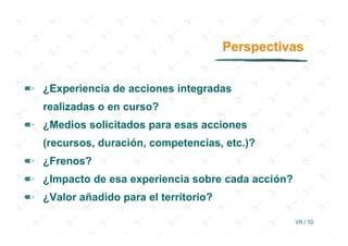 Perspectivas


✏ ¿Experiencia de acciones integradas
   realizadas o en curso?
✏ ¿Medios solicitados para esas acciones
   (recursos, duración, competencias, etc.)?
✏ ¿Frenos?
✏ ¿Impacto de esa experiencia sobre cada acción?
✏ ¿Valor añadido para el territorio?

                                                   VII / 10
 