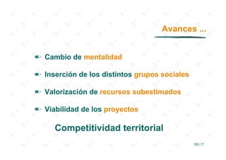 Avances ...


✏ Cambio de mentalidad

✏ Inserción de los distintos grupos sociales

✏ Valorización de recursos subestimados

✏ Viabilidad de los proyectos

     Competitividad territorial
                                               VII / 7
 