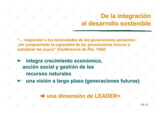 De la integración
                                al desarrollo sostenible

“… responder a las necesidades de las generaciones presentes
 sin comprometer la capacidad de las generaciones futuras a
satisfacer las suyas” (Conferencia de Río, 1992)


✏ integra crecimiento económico,
 acción social y gestión de los
  recursos naturales
✏ una visión a largo plazo (generaciones futuras)


           ➨ una dimensión de LEADER+
                                                               VII / 9
 