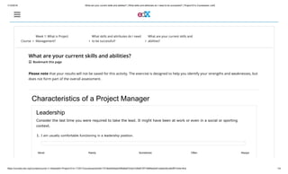 1/10/2018 What are your current skills and abilities? | What skills and attributes do I need to be successful? | Project101x Courseware | edX
https://courses.edx.org/courses/course-v1:AdelaideX+Project101x+1T2017/courseware/e24b17218ed045bab53f8d8a9723ed10/8d873f71089f4a0e91cdbe0c8cc840ff/?child=first 1/4
Course 
Week 1: What is Project
Management? 
What skills and attributes do I need
to be successful? 
What are your current skills and
abilities?
What are your current skills and abilities?
 Bookmark this page
Please note that your results will not be saved for this activity. The exercise is designed to help you identify your strengths and weaknesses, but
does not form part of the overall assessment.
Characteristics of a Project Manager
Leadership
Consider the last time you were required to take the lead. It might have been at work or even in a social or sporting
context.
1. I am usually comfortable functioning in a leadership position.
Never Rarely Sometimes Often Always
 