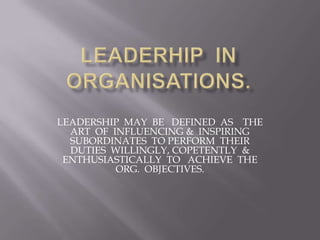 LEADERSHIP MAY BE DEFINED AS THE
  ART OF INFLUENCING & INSPIRING
  SUBORDINATES TO PERFORM THEIR
  DUTIES WILLINGLY, COPETENTLY &
 ENTHUSIASTICALLY TO ACHIEVE THE
          ORG. OBJECTIVES.
 