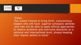 Vision:
"Our school intends to bring forth, conscientious
leaders who will have superior scholastic abilities
,and who will be able to apply ethical approaches
to resolve problems and overcome obstacles on a
national and international level, always keeping
their Islamic beliefs in mind."
 