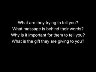 What are they trying to tell you? What message is behind their words? Why is it important for them to tell you? What is the gift they are giving to you? 