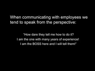 When communicating with employees we tend   to speak from the perspective:  “ How dare they tell me how to do it?  I am the one with many years of experience!  I am the BOSS here and I will tell them!” 