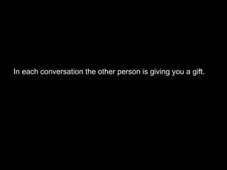 In each conversation the other person is giving you a gift.  