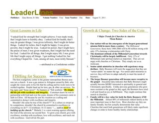 LeaderLines
Publisher:   Zane Brown, D. Min      Volume Number: Four       Issue Number: One    Date:   August 31, 2011




Great Lessons in Life                                                              Growth & Change: Two Sides of the Coin
“I asked God for strength that I might achieve; I was made weak,                                 5 Major Trends for Churches in America
that I might learn to humbly obey. I asked God for health, that I                                            Thom Rainer
may do greater things; I was given infirmity, that I might do better
                                                                                     1. Our nation will see the emergence of the largest generational
things. I asked for riches, that I might be happy; I was given                          mission field in more than a century. The Millennial
poverty, that I might be wise. I asked for power, that I might have                     Generation, those born 1980-2000 will be 80 million strong with
the praise of men; I was given weakness, that I might feel the need                     only 15% claiming a relationship with Christ.
for God. I asked for all things, that I might enjoy life; I was given                2. The dominant attitude of the Millennial Generation towards
life that I might enjoy all things. I got nothing I asked for, but                      Christianity will be largely indifferent. Only 13% of
everything I hoped for. I am, among all men, most richly blessed.”                      Millennials rank spiritual matters as important. They are not
                                                                                        angry with churches or Christians. They simply see us as
                                  ---attributed to a Confederate soldier                irrelevant.
                                                                                     3. Senior adult ministries in churches will experience steep
                                                                                        declines. Baby Boomers will resist the suggestion that they are
                                                                                        “senior adults’ no matter the age. For senior adult ministries to
                                                                                        survive, they will have to adapt radically to meet the needs of
  FISHing for Success                                                                   boomers.
   The best evangelistic center in the greater metropolitan Boston area              4. The larger Boomer generation will become more receptive to
was not a church. It was a gas station in Arlington owned by Bob, who                   the gospel. Anecdotal data indicates that Baby Boomers might
caught the vision early in his life that his calling and his work were to be            actually become MORE interested in spirituality in general and
welded together. People lined up for tires, gas, & other car services. No               Christianity specifically. Unlike previous generations who grew
big signs said “Jesus saves!” No banners or “fish symbols.” He simply                   more resistant to the gospel as they aged, the Boomers have tried
did his job with excellence and integrity. Customers knew he was in                     it all and found no joy or fulfillment. They might continue that
partnership with God and over the years, dozens of his customers came to                search in churches.
faith in Christ. All because he saw his vocation as a calling and                    5. Family will be a key value for both the Baby Boomers AND
committed to doing it with excellence and integrity.                                    the Millenials. Almost 80% of millennials ranked family as the
   Shouldn’t the same be true of the church??? In a culture so swept up                 most important issue in their lives. Most churches say they are
by competition, shouldn’t the church be committed to excellence in                      family friendly, but few actually demonstrate that value.
everything we do?? I Corinthians 14:12 states: “. . . seek to excel in                  Churches that reach both generations will likely make significant
building up the church.” Malachi 1 is a stern warning against offering                  changes in order to foster healthy family relationships
the God of the universe our second best. To grow your church, give with
excellence, worship with excellence, love with excellence, and reach out
with excellence. God will do His part.
 
