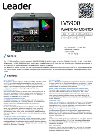 The LV5900 waveform monitor  supports  SMPTE ST 2082‐12, which is used to receive 7680(8192)x4320 / 59.94P YCBCR10bit 
8K video via 12G‐SDI QUAD LINK. As it supports not only 8K but also a 4k input and four simultaneous HD inputs, you can use it 
as a high‐end 8K system and switch between other systems as needed. 
The waveform, vector, picture, and eye pattern display allows for the measurement and quality control of various video signals. 
The status display allows you to view various error statuses and check on system stability by viewing event logs and long‐term 
charts.
LCD Size: 9‐inch TFT Color LCD
Dimensions (WHmm) 
223x172x360
(4U‐size Type)
LV5900
WAVEFORM MONITOR
General
Features
Superb Operability
The apparatus is designed to give top priority to operability; and further a 9‐inch 
full HD LCD panel featuring excellent view angle and color reproducibility is 
employed. This model can also be used as a high‐grade HD picture monitor. In 
addition, a touch‐panel external monitor connected through USB interface 
enables intuitive operations and settings through touch operation.
2K/4K/8K Video Formats
Video formats support includes SDI signals in various formats ranging from, 8K 
video format with quad link of 12G‐SDI, 4K video format with the single link of 
12G‐SDI, dual link of 6G‐SDI, quad link of 3G‐SDI and quad link of HD‐SDI, in 
addition to the single link of HD‐SDI and 3G‐SDI.
Transmission Quality Analysis Function
The LV5900 has feature of enhanced ancillary data analysis functions which 
includes sync measurement (8K is supported for Future), SDI signal frequency 
deviation measurement, and equivalent cable length measurement.
Video Analysis Function
For various video signals; quality of experience (QoE) measurement of video 
signals, such as detection of freeze errors, black errors, gamut errors (8K is 
supported for Future), in addition to varieties of displays, including the video 
signal waveform display, vector display, picture display, 5‐ BAR display and CIE 
Chromaticity Diagram, are standard features. Errors detected can be recorded as 
event logs.
Audio Analysis Function (Supported for 8K Future)
For audio signals, the level meter display, Lissajous waveform display, surround 
display (not supported for 8K), and loudness display are possible for SDI signals 
with embedded audio and MADI audio signals (supported for Future) externally 
entered. The signals can also be muted, and clip error detection is possible. Errors 
detected can be recorded as event logs.
Eye‐Pattern Display
The eye‐pattern display and jitter display are possible for SDI signals covering from 
HD‐SDI to 12G‐SDI. For the measured values, automatic measurement is possible 
in addition to measurement with a cursor. Furthermore, the histogram can be 
superimposed on the eye‐pattern display for display.
Subtitle/Closed Caption Decode Display Function (Not supported for 8K)
The decode display is possible of Japanese subtitles superimposed onto SDI 
signals, CEA‐608 or CEA‐708 closed captions, teletexts, and OP47 subtitles.
Input of External Synchronizing Signal with the Waveform Display Function
Phase diﬀerences and synchronization status of all SDI video signals can be 
checked graphically against external reference synchronizing signal (black burst, 
tri‐level sync signal).
Customizable Layout
Various video signal waveforms, vector display, and pictures of input video signals 
can be laid out in any of the required positions in the preferred sizes. Multiple 
input signals up to four inputs can be displayed simultaneously, and one single 
input signal can be displayed in multiple windows.
SDI Signal Generating Function (Supported for Future)
SDI signals covering HD‐SDI to 12G‐SDI are supported, and 4K video format of 
Quad Link 3G‐SDI and 8K video format of Quad Link 12G‐SDI are also supported. 
Patterns can be output in the form of HD multi‐format color bar, 4K multi‐format 
color bar, HDR color bar, etc.
HDR
Level monitoring of HDR signals supporting S‐Log3, C‐Log and Log‐C in addition to 
HLG and PQ that are specified in ITU‐R BT.2100, and the level management at 
assumed luminance (nits, cd/ m2)on the display wherein OOTF is taken into 
consideration are possible.
Focus Assist Function
Development of a new focus detection algorithm in which the non‐linear super 
resolution technology is applied to sensitively enable focusing of low‐contrast 
images that had been hardly detected.
 