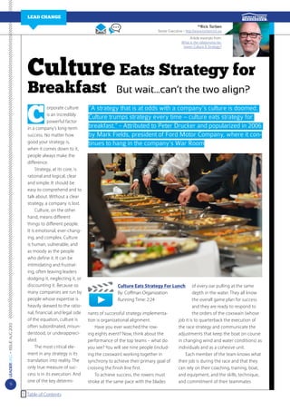 LEAD Change
Rick Torben

by

Senior Executive - http://www.torbenrick.eu
Article excerpts from:
What is the relationship between Culture & Strategy?

Culture Eats Strategy for

Breakfast

LEADERMAG • ISSUE AUG 2013

C

9

orporate culture
is an incredibly
powerful factor
in a company’s long-term
success. No matter how
good your strategy is,
when it comes down to it,
people always make the
difference.
	 Strategy, at its core, is
rational and logical, clear
and simple. It should be
easy to comprehend and to
talk about. Without a clear
strategy, a company is lost.
	 Culture, on the other
hand, means different
things to different people.
It is emotional, ever-changing, and complex. Culture
is human, vulnerable, and
as moody as the people
who define it. It can be
intimidating and frustrating, often leaving leaders
dodging it, neglecting it, or
discounting it. Because so
many companies are run by
people whose expertise is
heavily skewed to the rational, financial, and legal side
of the equation, culture is
often subordinated, misunderstood, or underappreciated.
	 The most critical element in any strategy is its
translation into reality. The
only true measure of success is in its execution. And
one of the key determiTable of Contents

But wait…can’t the two align?

“A strategy that is at odds with a company’s culture is doomed.
Culture trumps strategy every time – culture eats strategy for
breakfast.” - Attributed to Peter Drucker and popularized in 2006
by Mark Fields, president of Ford Motor Company, where it continues to hang in the company’s War Room

Culture Eats Strategy For Lunch
By: Coffman Organization
Running Time: 2:24
nants of successful strategy implementation is organizational alignment.
	 Have you ever watched the rowing eights event? Now, think about the
performance of the top teams – what do
you see? You will see nine people (including the coxswain) working together in
synchrony to achieve their primary goal of
crossing the finish line first.
	 To achieve success, the rowers must
stroke at the same pace with the blades

of every oar pulling at the same
depth in the water. They all know
the overall game plan for success
and they are ready to respond to
the orders of the coxswain (whose
job it is to quarterback the execution of
the race strategy and communicate the
adjustments that keep the boat on course
in changing wind and water conditions) as
individuals and as a cohesive unit.
	Each member of the team knows what
their job is during the race and that they
can rely on their coaching, training, boat,
and equipment, and the skills, technique,
and commitment of their teammates

 