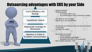 Outsourcing advantages with SRS by your Side
                          • Reduced overhead
                          • Staffing Flexibility
                                 • No Training costs to you
                                 • No Contract Agency Fees or Insurance Coverage

                          • SRS works for YOU our Client
                          • Reports ran to your specifications
 SRS
                          • Can still use your technicians that you like to use already
                            in your areas
                          • See Slide 5 for details


                          • SRS handles all invoicing
                                 • Pricing Disputes
                                 • Pricing breakdown and details
                                 • Negotiated best price for you guaranteed
                          • Status Updates Regularly / Daily




                                                                              3
 