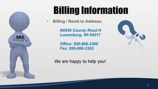 Billing Information
      •   Billing / Remit to Address:

             N8026 County Road H
             Luxemburg, WI 54217
SRS
             Office: 920-866-2300
             Fax: 920-866-2303


          We are happy to help you!




                                        8
 