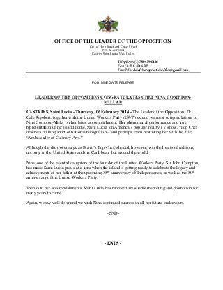 OFFICE OF THE LEADER OF THE OPPOSITION
Crn. of High Street and Chisel Street
P.O. Box CP5304
Castries Saint Lucia, West Indies

Telephone: (1) 758-459-0466
Fax: (1) 758-451-6507
Email: leaderoftheoppositionoffice@gmail.com

FOR IMMEDIATE RELEASE

LEADER OF THE OPPOSITION CONGRATULATES CHEF NINA COMPTONMILLAR
CASTRIES, Saint Lucia - Thursday, 06 February 2014 - The Leader of the Opposition, Dr.
Gale Rigobert, together with the United Workers Party (UWP) extend warmest congratulations to
Nina Compton-Millar on her latest accomplishment. Her phenomenal performance and true
representation of her island home, Saint Lucia, on America’s popular reality TV show, “Top Chef”
deserves nothing short of national recognition – and perhaps, even bestowing her with the title,
“Ambassador of Culinary Arts.”
Although she did not emerge as Bravo’s Top Chef, she did, however, win the hearts of millions,
not only in the United States and the Caribbean, but around the world.
Nina, one of the talented daughters of the founder of the United Workers Party, Sir John Compton,
has made Saint Lucia proud at a time when the island is getting ready to celebrate the legacy and
achievements of her father at the upcoming 35th anniversary of Independence, as well as the 50th
anniversary of the United Workers Party.
Thanks to her accomplishments, Saint Lucia has received invaluable marketing and promotion for
many years to come.
Again, we say well done and we wish Nina continued success in all her future endeavours.
-END-

- ENDS -

 
