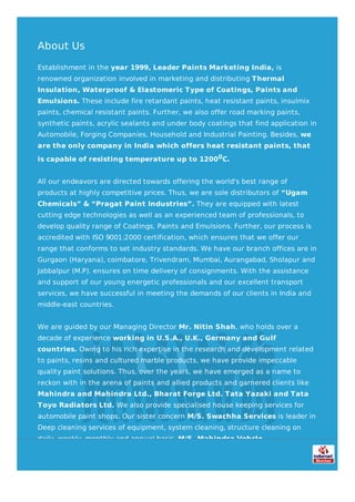 About Us
Establishment in the year 1999, Leader Paints Marketing India, is
renowned organization involved in marketing and distributing Thermal
Insulation, Waterproof & Elastomeric Type of Coatings, Paints and
Emulsions. These include fire retardant paints, heat resistant paints, insulmix
paints, chemical resistant paints. Further, we also offer road marking paints,
synthetic paints, acrylic sealants and under body coatings that find application in
Automobile, Forging Companies, Household and Industrial Painting. Besides, we
are the only company in India which offers heat resistant paints, that
is capable of resisting temperature up to 12000C.
All our endeavors are directed towards offering the world's best range of
products at highly competitive prices. Thus, we are sole distributors of “Ugam
Chemicals” & “Pragat Paint Industries”. They are equipped with latest
cutting edge technologies as well as an experienced team of professionals, to
develop quality range of Coatings, Paints and Emulsions. Further, our process is
accredited with ISO 9001:2000 certification, which ensures that we offer our
range that conforms to set industry standards. We have our branch offices are in
Gurgaon (Haryana), coimbatore, Trivendram, Mumbai, Aurangabad, Sholapur and
Jabbalpur (M.P). ensures on time delivery of consignments. With the assistance
and support of our young energetic professionals and our excellent transport
services, we have successful in meeting the demands of our clients in India and
middle-east countries.
We are guided by our Managing Director Mr. Nitin Shah, who holds over a
decade of experience working in U.S.A., U.K., Germany and Gulf
countries. Owing to his rich expertise in the research and development related
to paints, resins and cultured marble products, we have provide impeccable
quality paint solutions. Thus, over the years, we have emerged as a name to
reckon with in the arena of paints and allied products and garnered clients like
Mahindra and Mahindra Ltd., Bharat Forge Ltd. Tata Yazaki and Tata
Toyo Radiators Ltd. We also provide specialised house keeping services for
automobile paint shops. Our sister concern M/S. Swachha Services is leader in
Deep cleaning services of equipment, system cleaning, structure cleaning on
daily, weekly, monthly and annual basis. M/S. Mahindra Vehcle
Manufacturing Ltd. and Toyota Kirloskar Ltd. are some of our esteemed
clients.
 
