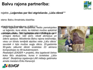 Balvu rajona partnerība: Projekts  „Leģendas par lāci atgriešanās „Lāča dārzā”” Īsteno: Balvu Amatnieku biedrība Sabiedriskais finansējums: 4 000 LVL Īstenošanas laiks:  200 7.g.septembris – 2008.g.jūnijs Ideja izgatavot lāču skulptūras, radās pamatojoties uz leģendu, kura vēsta, ka kādreiz muižas apkārtnē dzīvojis lācis. Tas palīdzējis dzimtcilvēkiem veikt smagos darbus- rakt zemi, nēsāt akmeņus un ūdens spaiņus. Mūsdienās Balvu rajona iedzīvotāju, viesu un tūristu iemīļotā atpūtas vieta „Lāču dārzs” savulaik ir bijis muižas augļu dārzs. 20.gadsimta 90.gadu sākumā dārzā izvietotas 23 akmens kompozīcijas no 49 laukakmeņiem.  Realizējot LEADER + projektu, tika izgatavoti četras koka lāču skulptūras, kuras ir izvietotas „Lāča dārzā”. Skulptūras izgatavoja LAK mēbeļu galdnieka amata meistars Ēriks Kanaviņš.  