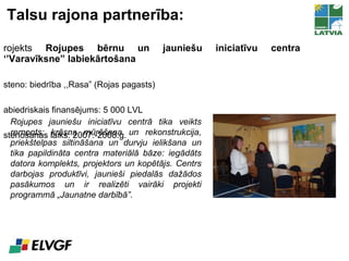 Talsu rajona partnerība: Projekts  Rojupes bērnu un jauniešu iniciatīvu centra ‘’Varavīksne” labiekārtošana Īsteno: biedrība ,,Rasa” (Rojas pagasts)  Sabiedriskais finansējums: 5 000 LVL Īstenošanas laiks: 2007.-2008.g. Rojupes jauniešu iniciatīvu centrā tika veikts remonts: krāsns mūrēšana un rekonstrukcija, priekštelpas siltināšana un durvju ielikšana un tika papildināta centra materiālā bāze: iegādāts datora komplekts, projektors un kopētājs. Centrs darbojas produktīvi, jaunieši piedalās dažādos pasākumos un ir realizēti vairāki projekti programmā „Jaunatne darbībā”. 