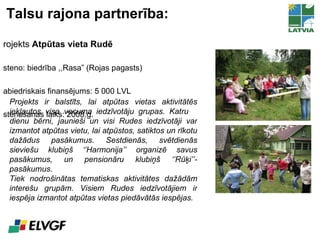 Talsu rajona partnerība: Projekts  Atpūtas vieta Rudē Īsteno: biedrība ,,Rasa” (Rojas pagasts)  Sabiedriskais finansējums: 5 000 LVL Īstenošanas laiks: 2008.g. Projekts ir balstīts, lai atpūtas vietas aktivitātēs iekļautos visa vecuma iedzīvotāju grupas. Katru  dienu bērni, jaunieši un visi Rudes iedzīvotāji var izmantot atpūtas vietu, lai atpūstos, satiktos un rīkotu dažādus pasākumus. Sestdienās, svētdienās sieviešu klubiņš ‘’Harmonija’’ organizē savus pasākumus, un pensionāru klubiņš ‘’Rūķi’’- pasākumus.  Tiek nodrošinātas tematiskas aktivitātes dažādām interešu grupām. Visiem Rudes iedzīvotājiem ir iespēja izmantot atpūtas vietas piedāvātās iespējas. 
