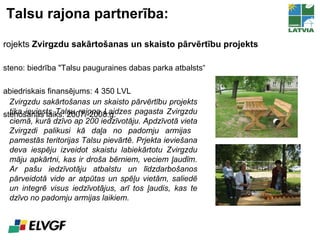 Talsu rajona partnerība: Projekts  Zvirgzdu sakārtošanas un skaisto pārvērtību projekts Īsteno: biedrība  "Talsu pauguraines dabas parka atbalsts“ Sabiedriskais finansējums: 4 350 LVL Īstenošanas laiks: 2007.-2008.g. Zvirgzdu sakārtošanas un skaisto pārvērtību projekts tika ieviests Talsu rajona Laidzes pagasta Zvirgzdu ciemā, kurā dzīvo ap 200 iedzīvotāju. Apdzīvotā vieta Zvirgzdi palikusi kā daļa no padomju armijas  pamestās teritorijas Talsu pievārtē. Prjekta ieviešana deva iespēju izveidot skaistu labiekārtotu Zvirgzdu māju apkārtni, kas ir droša bērniem, veciem ļaudīm. Ar pašu iedzīvotāju atbalstu un līdzdarbošanos pārveidotā vide ar atpūtas un spēļu vietām, saliedē un integrē visus iedzīvotājus, arī tos ļaudis, kas te dzīvo no padomju armijas laikiem. 