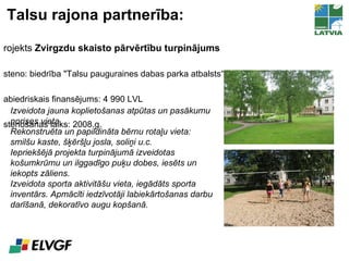 Talsu rajona partnerība: Projekts  Zvirgzdu skaisto pārvērtību turpinājums Īsteno: biedrība  "Talsu pauguraines dabas parka atbalsts“ Sabiedriskais finansējums: 4 990 LVL Īstenošanas laiks: 2008.g. Izveidota jauna koplietošanas atpūtas un pasākumu norises vieta.  Rekonstruēta un papildināta bērnu rotaļu vieta: smilšu kaste, šķēršļu josla, soliņi u.c. Iepriekšējā projekta turpinājumā izveidotas košumkrūmu un ilggadīgo puķu dobes, iesēts un iekopts zāliens. Izveidota sporta aktivitāšu vieta, iegādāts sporta inventārs. Apmācīti iedzīvotāji labiekārtošanas darbu darīšanā, dekoratīvo augu kopšanā. 