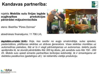Kandavas partnerība: Projekts  Mobilās sulu līnijas iegāde augļkopības produkcijas pārstrādei mājsaimniecībās Īsteno: Biedrība “Pūres Dzirnas" Sabiedriskais finansējums: 11 706 LVL Īstenošanas laiks:  2010 . Iegādāta mobila sulas līnija, kas sastāv no augļu smalcinātāja, sulas spiedes, pasterizātora, pildīšanas iekārtas un strāvas ģeneratora. Visas iekārtas montētas uz automašīnas piekabes, līdz ar to ir viegli pārtvietojamas un autonomas. Iekārtu jauda aprēķināta tā, lai stundā pārstrādātu līdz 300 kg ābolu, jeb saražotu sulu līdz 150 - 200 l/h. Mobilo sulu spiedi izmanto partnerības teritorijas iedzīvotāji, tā ir izmantojama arī dažādos pasākumos (gadatirgos utt.)  lai reklamētu vietējo produkciju.  