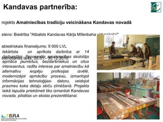 Kandavas partnerība: Projekts  Amatniecības tradīciju veicināšana Kandavas novadā Īsteno: Biedrība "Atbalsts Kandavas Kārļa Mīlenbaha vidusskolai" Sabiedriskais finansējums: 9 000 LVL Īstenošanas laiks: 20.01.- 30.12. 2010 . Iekārtota  un aprīkota darbnīca ar 14 darbvietām. Pensionēts amatniecības skolotājs apmāca jauniešus, bezdarbniekus un citus interesentus. radīta interese par amatniecību kā alternatīvu iespēju profesijas izvēlē, modernizējot apmācību procesu, izmantojot informācijas tehnoloģijas- datoru, veidojot prasmes koka detaļu skiču zīmēšanā. Projekta laikā tapušie priekšmeti tiks izmantoti Kandavas novada, pilsētas un skolas prezentēšanai. 