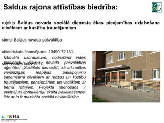 Saldus rajona attīstības biedrība: Projekts  Saldus novada sociālā dienesta ēkas pieejamības uzlabošana cilvēkiem ar kustību traucējumiem Īsteno:  Saldus novada pašvaldība Sabiedriskais finansējums:  10490.72  LVL Īstenošanas laiks: 2010 Izbūvēta uzbrauktuve, nodrošinot vides pieejamību Saldus novada pašvaldības aģentūrai „Sociālais dienests”, kā arī radītas vienlīdzīgas iespējas pakalpojumu saņemšanā cilvēkiem ar redzes un kustību traucējumiem, pensionāriem un vecākiem ar bērnu ratiņiem. Projekta īstenošana ir sekmējusi apmeklētāju skaita palielināšanos, līdz ar to ir mazināta sociālā nevienlīdzība. 
