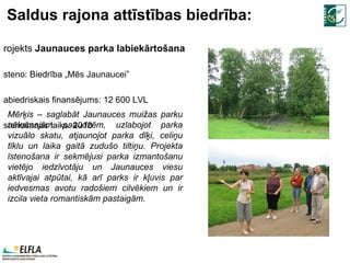 Saldus rajona attīstības biedrība: Projekts  Jaunauces parka labiekārtošana Īsteno:  Biedrība „Mēs Jaunaucei” Sabiedriskais finansējums:  12   600  LVL Īstenošanas laiks: 2010 M ērķis – saglabāt Jaunauces muižas parku nākamajām paaudzēm, uzlabojot parka vizuālo skatu, atjaunojot parka dīķi, celiņu tīklu un laika gaitā zudušo tiltiņu. Projekta īstenošana ir sekmējusi parka izmantošanu vietējo iedzīvotāju un Jaunauces viesu aktīvajai atpūtai, kā arī parks ir kļuvis par iedvesmas avotu radošiem cilvēkiem un ir izcila vieta romantiskām pastaigām. 