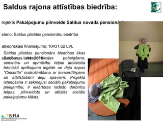 Saldus rajona attīstības biedrība: Projekts  Pakalpojumu pilnveide Saldus novada pensionāriem Īsteno:  Saldus pilsētas pensionāru biedrība Sabiedriskais finansējums:  10431.62  LVL Īstenošanas laiks: 2010 Saldus pilsētas pensionāru biedrības ēkas 2.stāva rekonstrukcijas pabeigšana, semināru un apmācību telpai atbilstoša tehniskā aprīkojuma iegāde un deju kopas “Ciecerīte” nodrošināšana ar koncerttērpiem un atbilstošiem deju apaviem. Projekta īstenošana ir sekmējusi sociālo pakalpojumu pieejamību, ir iekārtotas radošo darbnīcu telpas, pilnveidots un attīstīts sociālo pakalpojumu klāsts. 