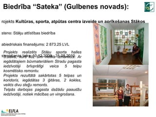 Biedrība “Sateka” (Gulbenes novads): Projekts  Kultūras, sporta, atpūtas centra izveide un aprīkošanas Stāķos Īsteno: Stāķu attīstības biedrība Sabiedriskais finansējums:  2   873.25  LVL Īstenošanas laiks:  10.12.2009.- 31.08.2010. Projekts realizēts Stāķu sporta halles 3.stāvā, kurš līdz šim netika izmantots. Ar iegādātajiem būvmateriāliem Stradu pagasta iedzīvotāji brīvprātīgi veica 5 telpu kosmētisko remontu.  Projekta rezultātā sakārtotas 5 telpas un koridoris, iegādātas 3 ģitāras, 2 kokles, veikts divu steļļu remonts.  Telpās darbojas pagasta dažādu paaudžu iedzīvotāji, notiek mācības un vingrošana.  