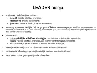 LEADER  pieeja: dod  iespēju iedzīvotājiem pašiem: noteikt  vietējās attīstības prioritātes,  iesaistīties  lēmumu pieņemšanā; piesaistīt  resursus vietējo jautājumu risināšanai; iedzīvotāji apvienojas  vietējās rīcības grupās (VRG)  un veido vietējās  partnerības  ar   pārstāvjiem no vietējām pašvaldībām  (t.sk. valsts iestādēm) , uzņēmējiem  (t.sk. lauksaimniekiem) , nevalstiskajām organizācijām  (t.sk. sieviešu un jauniešu grupām) ; partnerības: izstrādā   vietējās attīstības stratēģijas , kas balstītas uz iedzīvotāju vajadzībām,  nosaka  vietējās attīstības prioritātes, par kurām ir panākta kopēja vienošanās,  lemj  par iesniegto projektu atbilstību vietējās attīstības stratēģijai; meklē  jaunus risinājumus un pieejas  esošajām attīstības problēmām; veicina  sadarbību  starp organizācijām vietējā, valsts un starptautiskā līmenī; veido vietējo rīcības grupu (VRG)  sadarbības tīklu . 