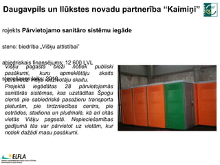 Daugavpils un Ilūkstes novadu partnerība “Kaimiņi” Projekts  Pārvietojamo sanitāro sistēmu iegāde Īsteno: biedrība „Višķu attīstībai” Sabiedriskais finansējums: 12   600   LVL Īstenošanas laiks:  2010. Višķu pagastā bieži notiek publiski pasākumi, kuru apmeklētāju skaits pārsniedz Višķu iedzīvotāju skaitu.  Projektā iegādātas 28 pārvietojamās sanitārās sistēmas, kas uzstādītas Špoģu ciemā pie sabiedriskā pasažieru transporta pieturām, pie tirdzniecības centra, pie estrādes, stadiona un pludmalē, kā arī citās vietās Višķu pagastā. Nepieciešamības gadījumā tās var pārvietot uz vietām, kur notiek dažādi masu pasākumi. 