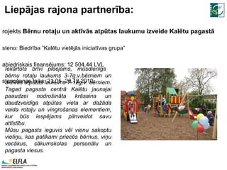 Liepājas rajona partnerība: Projekts  Bērnu rotaļu un aktīvās atpūtas laukumu izveide Kalētu pagastā Īsteno: Biedrība ”Kalētu vietējās iniciatīvas grupa” Sabiedriskais finansējums: 12 504,44 LVL Īstenošanas laiks: 21.05.-20.12. 2010 . Iekārtots brīvi pieejams, mūsdienīgs  bērnu rotaļu laukums 3-7g.v.bērniem un aktīvās atpūtas laukums 7-12g.v. bērniem. Tagad pagasta centrā Kalētu jaunajai paaudzei nodrošināta krāsaina un daudzveidīga atpūtas vieta ar dažāda veida rotaļu un vingrošanas elementiem, kur būs iespējams pilnveidot savu attīstību.  Mūsu pagasts ieguvis vēl vienu sakoptu vietiņu, kas patīkami priecēs bērnus, viņu vecākus, sākumskolas personālu un pagasta viesus. 