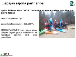 Liepājas rajona partnerība: Projekts  Tūrisma kluba "OGA"  inventāra, ekipējuma bāzes attīstīšana un pilnveidošana Īsteno: tūrisma klubs “Oga” Sabiedriskais finansējums:  4   539,60  LVL Īstenošanas laiks:  2010 . P apildinot ekipējuma bāzi,  tūrisma klubs  varējām uzņemt jaunus interesentus un nodrošināt saturīgu brīvā laika pavadīšanu.  